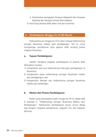 c) 	Deskripsikan peniggalan Kerajaan Majapahit dan Kerajaan
Buleleng dan Kerajaan Dinasti Warmadewa!
3)	 Hasil Kerja peserta didik diberi nilai dan komentar.

9. 	 Pembelajaran Minggu Ke-19 (90 Menit)
	
Pada pertemuan minggu ke-19 ini akan mengaji terbentuknya
jaringan Nusantara melalui jalur perdagangan. Hal ini untuk
memperkaya pemahaman para peserta didik tentang proses
integrasi Nusantara.

a. 	 Tujuan Pembelajaran
	
Setelah mengikuti kegiatan pembelajaran ini peserta didik
diharapkan mampu:
1) 	menjelaskan asal usul terbentuknya hubungan perdagangan di
Nusantara;
2) 	menganalisis poses terbentuknya jaringan Nusantara melalui
jalur perdagangan; dan
3)	 menganalisis dampak dari terbentuknya jaringan Nusantara
melalui jalur perdangan.

b. 	 Materi dan Proses Pembelajaran
	
Materi yang disampaikan pada minggu ke-19 ini adalah Bab
II, Sub-bab C. “Terbentuknya Jaringan Nusantara Melalui Jalur
Perdagangan”. Pelaksanaan pembelajaran secara umum dibagi
tiga tahapan: kegiatan pendahuluan, kegiatan inti, dan kegiatan
penutup.

98

Buku Guru Kelas X

 