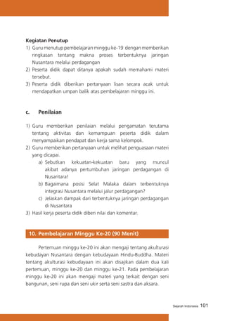 Kegiatan Penutup
1)	 Guru menutup pembelajaran minggu ke-19 dengan memberikan
ringkasan tentang makna proses terbentuknya jaringan
Nusantara melalui perdagangan
2)	 Peserta didik dapat ditanya apakah sudah memahami materi
tersebut.
3) 	Peserta didik diberikan pertanyaan lisan secara acak untuk
mendapatkan umpan balik atas pembelajaran minggu ini.

c. 	

Penilaian

1)	 Guru memberikan penilaian melalui pengamatan terutama
tentang aktivitas dan kemampuan peserta didik dalam
menyampaikan pendapat dan kerja sama kelompok.
2)	 Guru memberikan pertanyaan untuk melihat penguasaan materi
yang dicapai.
a)	 Sebutkan kekuatan-kekuatan baru yang muncul
akibat adanya pertumbuhan jaringan perdagangan di
Nusantara!
b)	 Bagaimana posisi Selat Malaka dalam terbentuknya
integrasi Nusantara melalui jalur perdagangan?
c) 	Jelaskan dampak dari terbentuknya jaringan perdagangan
di Nusantara
3)	 Hasil kerja peserta didik diberi nilai dan komentar.

10. 	Pembelajaran Minggu Ke-20 (90 Menit)
	
Pertemuan minggu ke-20 ini akan mengaji tentang akulturasi
kebudayan Nusantara dengan kebudayaan Hindu-Buddha. Materi
tentang akulturasi kebudayaan ini akan disajikan dalam dua kali
pertemuan, minggu ke-20 dan minggu ke-21. Pada pembelajaran
minggu ke-20 ini akan mengaji materi yang terkait dengan seni
bangunan, seni rupa dan seni ukir serta seni sastra dan aksara.

Sejarah Indonesia

101

 