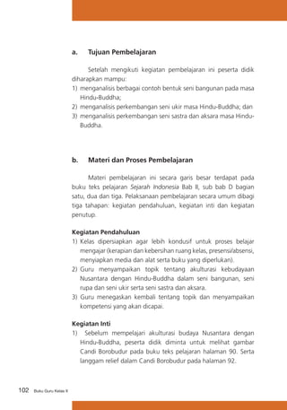 a. 	 Tujuan Pembelajaran
	
Setelah mengikuti kegiatan pembelajaran ini peserta didik
diharapkan mampu:
1)	 menganalisis berbagai contoh bentuk seni bangunan pada masa
Hindu-Buddha;
2)	 menganalisis perkembangan seni ukir masa Hindu-Buddha; dan
3)	 menganalisis perkembangan seni sastra dan aksara masa HinduBuddha.

b. 	 Materi dan Proses Pembelajaran
	
Materi pembelajaran ini secara garis besar terdapat pada
buku teks pelajaran Sejarah Indonesia Bab II, sub bab D bagian
satu, dua dan tiga. Pelaksanaan pembelajaran secara umum dibagi
tiga tahapan: kegiatan pendahuluan, kegiatan inti dan kegiatan
penutup.
Kegiatan Pendahuluan
1)	 Kelas dipersiapkan agar lebih kondusif untuk proses belajar
mengajar (kerapian dan kebersihan ruang kelas, presensi/absensi,
menyiapkan media dan alat serta buku yang diperlukan).
2)	 Guru menyampaikan topik tentang akulturasi kebudayaan
Nusantara dengan Hindu-Buddha dalam seni bangunan, seni
rupa dan seni ukir serta seni sastra dan aksara.
3) Guru menegaskan kembali tentang topik dan menyampaikan
kompetensi yang akan dicapai.
Kegiatan Inti
1) Sebelum mempelajari akulturasi budaya Nusantara dengan
Hindu-Buddha, peserta didik diminta untuk melihat gambar
Candi Borobudur pada buku teks pelajaran halaman 90. Serta
langgam relief dalam Candi Borobudur pada halaman 92.

102

Buku Guru Kelas X

 