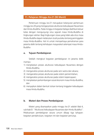 11. Pelajaran Minggu Ke-21 (90 Menit)
	
Pertemuan minggu ke-21 merupakan kelanjutan pertemuan
minggu ke-20 yang mengaji proses akulturasi kebudayaan Nusantara
dan Hindu-Buddha. Pada minggu ini kegiatan belajar dialihkan keluar
kelas dengan mengunjungi situs sejarah masa Hindu-Buddha di
lingkungan sekitar. Bagi lingkungan siswa yang tidak ada situs masa
Hindu-Buddha dapat melakukan studi pustaka tentang peninggalan
masa Hindu-Buddha. Hal ini untuk memperkaya pemahaman para
peserta didik tentang kehidupan masyarakat setempat masa HinduBuddha

a. 	 Tujuan Pembelajaran
	
Setelah mengkuti kegiatan pembelajaran ini peserta didik
mampu:
1)	 menjelaskan proses akulturasi kebudayaan Nusantara dengan
Hindu-Buddha;
2)	 menganalisis proses akulturasi pada seni sastra dan aksara;
3) menganalisis proses akulturasi pada sistem pemerintahan;
4) 	menganalisis proses akulturasi pada sistem kepercayaan;
5)	 menjelaskan perkembangan sosial ekonomi masa Hindu-Buddha;
dan
6) menyajikan dalam bentuk tulisan tentang tinggalan kebudayaan
masa Hindu-Buddha.

b. 	 Materi dan Proses Pembelajaran
	
Materi yang disampaikan pada minggu ke-21 adalah Bab II,
sub-bab D. “Akulturasi kebudayaan Nusantara dan Hindu-Buddha”.
Pelaksanaan pembelajaran secara umum dibagi tiga tahapan:
kegiatan pendahuluan, kegiatan inti dan kegiatan penutup.

106

Buku Guru Kelas X

 