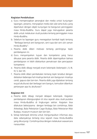 Kegiatan Pendahuluan
a. Guru mempersiapkan perangkat dan media untuk kunjungan
lapangan, presensi, menyiapkan media dan alat serta buku yang
diperlukan dengan objek kunjungan ke bangunan peninggalan
masa Hindu-Buddha. Guru dapat juga menugaskan peserta
didik untuk melakukan studi pustaka tentang peninggalan masa
Hindu-Buddha.
b.	 Sebelum ke lapangan guru menegaskan kembali topik tentang
“Berbagai bentuk seni bangunan, seni rupa dan seni ukir zaman
Hindu-Buddha”.
c. 	Peserta didik diberi motivasi tentang pentingnya topik
pembelajaran ini.
d.	 Guru menyampaikan tujuan dan kompetensi yang harus
dikuasai para peserta didik. Peserta didik diperingatkan bahwa
pembelajaran ini lebih ditekankan pemaknaan dan pencapaian
kompetensi
e. Peserta didik dibagi menjadi enam kelompok (kelompok I, II, III,
IV, V, dan VI).
f. 	 Peserta didik diberi pembekalan tentang topik tersebut dengan
dielaskan beberapa hal misalnya bentuk seni bangunan misalnya
candi, gapura dan lain-lain. Peserta didik juga dijelaskan tentang
wujud akulturasi dari berbagai seni bangun, kemudian diberikan
pertanyaan apa itu akulturasi?
Kegiatan Inti
a. 	Peserta didik dibagi menjadi delapan kelompok. Kegiatan
pembelajaran dilangsungkan di situs sejarah atau studi pustaka
masa Hindu-Buddha di lingkungan sekitar. Kegiatan bisa
dilakukan bekerjasama dengan lembaga lain contohnya, Balai
Arkeologi, Balai Pelestarian Cagar Budaya, Balai Pelestarian Nilai
Budaya, museum-museum dan lain-lain.
b. Setiap kelompok diminta untuk mengumpulkan informasi atau
data sebanyaknya tentang situs sejarah masa Hindu-Buddha
yang dikunjungi. Contohnya bisa dengan melakukan wawancara
narasumber.

Sejarah Indonesia

107

 