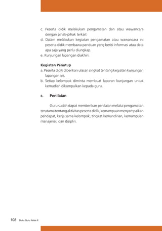 c.	 Peserta didik melakukan pengamatan dan atau wawancara
dengan pihak-pihak terkait
d. Dalam melakukan kegiatan pengamatan atau wawancara ini
peserta didik membawa panduan yang berisi informasi atau data
apa saja yang perlu diungkap.
e. Kunjungan lapangan diakhiri.
Kegiatan Penutup
a. Peserta didik diberikan ulasan singkat tentang kegiatan kunjungan
lapangan ini.
b.	 Setiap kelompok diminta membuat laporan kunjungan untuk
kemudian dikumpulkan kepada guru.

c. 	

Penilaian

	
Guru sudah dapat memberikan penilaian melalui pengamatan
terutama tentang aktivitas peserta didik, kemampuan menyampaikan
pendapat, kerja sama kelompok, tingkat kemandirian, kemampuan
manajerial, dan disiplin.

108

Buku Guru Kelas X

 