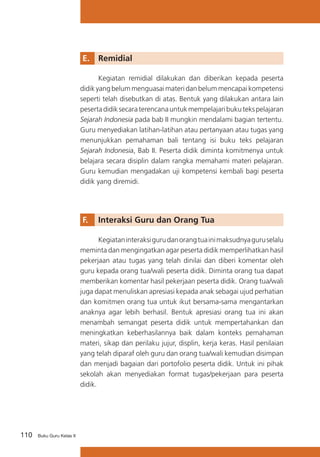 E. 	 Remidial
	
Kegiatan remidial dilakukan dan diberikan kepada peserta
didik yang belum menguasai materi dan belum mencapai kompetensi
seperti telah disebutkan di atas. Bentuk yang dilakukan antara lain
peserta didik secara terencana untuk mempelajari buku teks pelajaran
Sejarah Indonesia pada bab II mungkin mendalami bagian tertentu.
Guru menyediakan latihan-latihan atau pertanyaan atau tugas yang
menunjukkan pemahaman bali tentang isi buku teks pelajaran
Sejarah Indonesia, Bab II. Peserta didik diminta komitmenya untuk
belajara secara disiplin dalam rangka memahami materi pelajaran.
Guru kemudian mengadakan uji kompetensi kembali bagi peserta
didik yang diremidi.

F. 	 Interaksi Guru dan Orang Tua
	
Kegiatan interaksi guru dan orang tua ini maksudnya guru selalu
meminta dan mengingatkan agar peserta didik memperlihatkan hasil
pekerjaan atau tugas yang telah dinilai dan diberi komentar oleh
guru kepada orang tua/wali peserta didik. Diminta orang tua dapat
memberikan komentar hasil pekerjaan peserta didik. Orang tua/wali
juga dapat menuliskan apresiasi kepada anak sebagai ujud perhatian
dan komitmen orang tua untuk ikut bersama-sama mengantarkan
anaknya agar lebih berhasil. Bentuk apresiasi orang tua ini akan
menambah semangat peserta didik untuk mempertahankan dan
meningkatkan keberhasilannya baik dalam konteks pemahaman
materi, sikap dan perilaku jujur, displin, kerja keras. Hasil penilaian
yang telah diparaf oleh guru dan orang tua/wali kemudian disimpan
dan menjadi bagaian dari portofolio peserta didik. Untuk ini pihak
sekolah akan menyediakan format tugas/pekerjaan para peserta
didik.

110

Buku Guru Kelas X

 