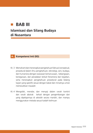 BAB III
Islamisasi dan Silang Budaya 		
di Nusantara

A. 	 Kompetensi Inti (KI):

KI. 3	 Memahami dan menerapkan pengetahuan faktual, konseptual,
prosedural dalam ilmu pengetahuan, teknologi, seni, budaya,
dan humaniora dengan wawasan kemanusiaan, kebangsaan,
kenegaraan, dan peradaban terkait fenomena dan kejadian,
serta menerapkan pengetahuan prosedural pada bidang
kajian yang spesifik sesuai dengan bakat dan minatnya untuk
memecahkan masalah
KI. 4	 Mengolah, menalar, dan menyaji dalam ranah konkrit
dan ranah abstrak terkait dengan pengembangan dari
yang dipelajarinya di sekolah secara mandiri, dan mampu
menggunakan metoda sesuai kaidah keilmuan

Sejarah Indonesia

111

 