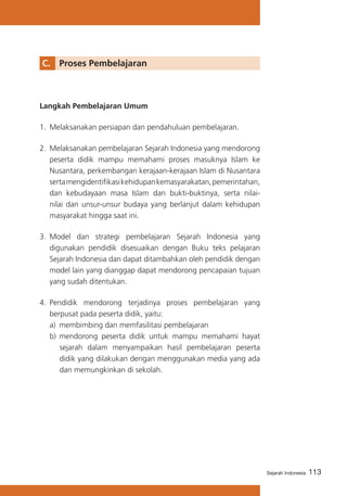 C. 	 Proses Pembelajaran

Langkah Pembelajaran Umum
1.	 Melaksanakan persiapan dan pendahuluan pembelajaran.
2.	 Melaksanakan pembelajaran Sejarah Indonesia yang mendorong
peserta didik mampu memahami proses masuknya Islam ke
Nusantara, perkembangan kerajaan-kerajaan Islam di Nusantara
serta mengidentifikasi kehidupan kemasyarakatan, pemerintahan,
dan kebudayaan masa Islam dan bukti-buktinya, serta nilainilai dan unsur-unsur budaya yang berlanjut dalam kehidupan
masyarakat hingga saat ini.
3.	 Model dan strategi pembelajaran Sejarah Indonesia yang
digunakan pendidik disesuaikan dengan Buku teks pelajaran
Sejarah Indonesia dan dapat ditambahkan oleh pendidik dengan
model lain yang dianggap dapat mendorong pencapaian tujuan
yang sudah ditentukan.
4.	 Pendidik mendorong terjadinya proses pembelajaran yang
berpusat pada peserta didik, yaitu:
a)	 membimbing dan memfasilitasi pembelajaran
b)	 mendorong peserta didik untuk mampu memahami hayat
sejarah dalam menyampaikan hasil pembelajaran peserta
didik yang dilakukan dengan menggunakan media yang ada
dan memungkinkan di sekolah.

Sejarah Indonesia

113

 