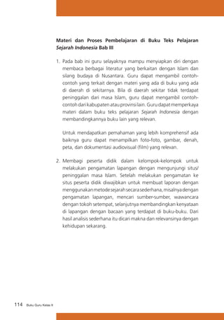 Materi dan Proses Pembelajaran di Buku Teks Pelajaran
Sejarah Indonesia Bab III
1.	 Pada bab ini guru selayaknya mampu menyiapkan diri dengan
membaca berbagai literatur yang berkaitan dengan Islam dan
silang budaya di Nusantara. Guru dapat mengambil contohcontoh yang terkait dengan materi yang ada di buku yang ada
di daerah di sekitarnya. Bila di daerah sekitar tidak terdapat
peninggalan dari masa Islam, guru dapat mengambil contohcontoh dari kabupaten atau provinsi lain. Guru dapat memperkaya
materi dalam buku teks pelajaran Sejarah Indonesia dengan
membandingkannya buku lain yang relevan.
	

Untuk mendapatkan pemahaman yang lebih komprehensif ada
baiknya guru dapat menampilkan foto-foto, gambar, denah,
peta, dan dokumentasi audiovisual (film) yang relevan.

2.	 Membagi peserta didik dalam kelompok-kelompok untuk
melakukan pengamatan lapangan dengan mengunjungi situs/
peninggalan masa Islam. Setelah melakukan pengamatan ke
situs peserta didik diwajibkan untuk membuat laporan dengan
menggunakan metode sejarah secara sederhana, misalnya dengan
pengamatan lapangan, mencari sumber-sumber, wawancara
dengan tokoh setempat, selanjutnya membandingkan kenyataan
di lapangan dengan bacaan yang terdapat di buku-buku. Dari
hasil analisis sederhana itu dicari makna dan relevansinya dengan
kehidupan sekarang.

114

Buku Guru Kelas X

 