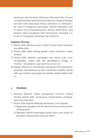 pertanyaan atau komentar. Berikutnya Kelompok II dan IV panel
mempresentasikan tentang hasil penialiannya mengenai berbagai
teori dan mana yang tepat menurut kelompok itu. Kelompok I,
III, V dan VI mengajukan pertanyaan. Terakhir kelompok V dan
VI panel untuk mempresentasikan tentang tokoh-tokoh yang
berperan dalam penyebaran Islam di Nusantara. Kelompok I, II,
III, dan IV mengajukan pertanyaan dan komentar.
Kegiatan Penutup
1) Peserta didik diberikan ulasan singkat tentang materi yang baru
saja didiskusikan.
2) Peserta didik dapat ditanya apakah sudah memahami materi
tersebut.
3)	 Peserta didik diberikan pertanyaan lisan secara acak untuk
mendapatkan umpan balik atas pembelajaran minggu ini,
misalnya : menanyakan siapa tokoh Sunan Giri itu?
4) Sebagai refleksi Guru memberikan kesimpulan tentang pelajaran
yang baru saja berlangsung serta menanyakan kepada peserta
didik apa manfaat yang dapat kita peroleh setelah belajar topik
ini.

c. 	

Penilaian

1.	 Penilaian diberikan melalui pengamatan terutama tentang
aktivitas peserta didik, kemampuan menyampaikan pendapat,
kerja sama kelompok.
2. 	Peserta didik diajukan beberapa pertanyaan untuk dijawab.
1)	 Bagaimana pendapat ahli-ahli Barat tentang masuknya Islam
ke Nusantara?
2)	 Mengapa Hamka berpendapat bahwa Islam yang masuk ke
Nusantara langsung dari Arab atau Mesir?

Sejarah Indonesia

117

 