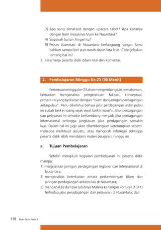 3)	 Apa yang dimaksud dengan upacara tabot? Apa kaitanya
dengan teori masuknya Islam ke Nusantara?
4)	 Siapakah Sunan Ampel itu?
5)	 Proses Islamisasi di Nusantara berlangsung sangat lama
bahkan sampai kini pun masih dapat kita lihat. Coba jelaskan
tentang hal ini!
3. Hasil kerja peserta didik diberi nilai dan komentar.

2. 	 Pembelajaran Minggu Ke-23 (90 Menit)
	
Pertemuan minggu ke-23 akan mengembangkan pemahaman,
kemudian menganalisis pengetahuan faktual, konseptual,
prosedural yang berkaitan dengan “Islam dan jaringan perdagangan
antarpulau”. Perlu diketahui bahwa jalur perdagangan antar pulau
ini sudah berkembang sejak awal tarikh masehi. Jalur perdagangan
dan pelayaran ini semakin berkembang menjadi jalur perdagangan
internasional sehingga jangkauan jalur perdagangan semakin
luas. Dalam hal ini juga akan dikembangkan keterampilan seperti:
mencoba membuat sesuatu, atau mengolah informasi sehingga
peserta didik lebih mendalami materi pelajaran minggu ini.

a. 	 Tujuan Pembelajaran
	
Setelah mengikuti kegiatan pembelajaran ini peserta didik
mampu:
1) menjelaskan jaringan perdagangan regional dan internasional di
Nusantara;
2)	 menganalisis keterkaitan antara perkembangan Islam dan
jaringan perdagangan antarpulau di Nusantara;
3) menganalisis dampak jatuhnya Malaka ke tangan Portugis (1511)
terhadap jalur peradagangan dan pelayaran di Nusantara; dan

118

Buku Guru Kelas X

 