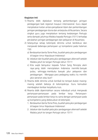 Kegiatan Inti
1)	 Peserta didik dijelaskan tentang perkembangan jaringan
perdagangan baik regional maupun internasional. Guru dapat
menjelaskan kaitan antara penyebaran Islam dan perkembangan
jaringan perdagangan dunia dan antarpulau di Nusantara. Secara
singkat guru juga menjelaskan tentang kedatangan Portugis
serta dampak jatuhnya Malaka kepada Portugis (1511) terhadap
perubahan jaringan perdagangan dan pelayaran di Nusantara.
2)	 Selanjutnya setiap kelompok diminta untuk berdiskusi dan
menjawab beberapa pertanyaan uji kompetensi pada halaman
150:
a) Berdasarkan berita Tome Pires, buatlah peta jalur perdagangan
di bagian timur Kepulauan Indonesia!
b) Jelaskan dan buatlah peta jalur perdagangan alternatif setelah
Malaka jatuh ke tangan Portugis tahun 1511!
c)	 Kita wajib bersyukur kepada Tuhan Sang Pencipta alam
raya yang telah menciptakan Indonesia memiliki banyak
pulau, sehingga membuka banyak jalur pelayaran dan
perdagangan. Mengapa para pedagang waktu itu memilih
jalur perairan atau laut?
3)	 Peserta didik diminta untuk kembali ke tempat duduk masingmasing setelah bekerja di kelompoknya. Guru kemudian
membagikan lembar kerja/kartu kuis.
4)	 Peserta didik diperintahkan secara individual untuk menjawab
pertanyaan-pertanyaan pada lembar kerja. Pertanyaanpertanyaan pada lembar kerja itu sama dengan pertanyaan pada
uji kompetensi yang didiskusikan di kelompok:
1.	 Berdasarkan berita Tome Pires, buatlah peta jalur perdagangan
di bagian timur Kepulauan Indonesia!
2. Jelaskan dan buatlah peta jalur perdagangan alternatif setelah
Malaka jatuh ke tangan Portugis tahun 1511!

120

Buku Guru Kelas X

 