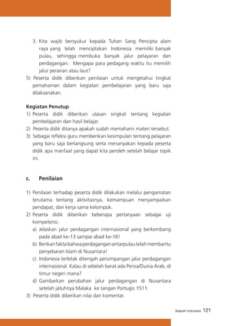 3.	 Kita wajib bersyukur kepada Tuhan Sang Pencipta alam
raya yang telah menciptakan Indonesia memiliki banyak
pulau, sehingga membuka banyak jalur pelayaran dan
perdagangan. Mengapa para pedagang waktu itu memilih
jalur perairan atau laut?
5) Peserta didik diberikan penilaian untuk mengetahui tingkat
pemahaman dalam kegiatan pembelajaran yang baru saja
dilaksanakan.
Kegiatan Penutup
1) 	Peserta didik diberikan ulasan singkat tentang kegiatan
pembelajaran dan hasil belajar.
2) Peserta didik ditanya apakah sudah memahami materi tersebut.
3) Sebagai refleksi guru memberikan kesimpulan tentang pelajaran
yang baru saja berlangsung serta menanyakan kepada peserta
didik apa manfaat yang dapat kita peroleh setelah belajar topik
ini.

c. 	

Penilaian

1)	 Penilaian terhadap peserta didik dilakukan melalui pengamatan
terutama tentang aktivitasnya, kemampuan menyampaikan
pendapat, dan kerja sama kelompok.
2)	 Peserta didik diberikan beberapa pertanyaan sebagai uji
kompetensi.
a)	 Jelaskan jalur perdagangan internasional yang berkembang
pada abad ke-13 sampai abad ke-16!
b)	 Berikan fakta bahwa perdagangan antarpulau telah membantu
penyebaran Islam di Nusantara!
c) Indonesia terletak ditengah persimpangan jalur perdagangan
internasional. Kalau di sebelah barat ada Persia/Dunia Arab, di
timur negeri mana?
d)	 Gambarkan perubahan jalur perdagangan di Nusantara
setelah jatuhnya Malaka ke tangan Portugis 1511.
3) Peserta didik diberikan nilai dan komentar.
Sejarah Indonesia

121

 