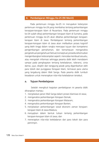 4. 	 Pembelajaran Minggu Ke-25 (90 Menit)
	
Pada pertemuan minggu ke-25 ini merupakan kelanjutan
pertemuan minggu ke-24 yang membahas tentang perkembangan
keraajaan-kerajaan Islam di Nusantara. Pada pertemuan minggu
ke-24 sudah dikaji perkembangan kerajaan Islam di Sumatra, pada
pertemuan minggu ke-25 akan dibahas perkembangan kerajaankerajaan Islam di Jawa. Pembelajaran tentang perkembangan
kerajaan-kerajaan Islam di Jawa akan melibatkan proses kognitif
yang lebih tinggi dalam rangka mencapai tujuan dan kompetensi
pengembangan pemahaman, dan kemampuan menganalisis
pengetahuan pengetahuan faktual, konseptual, prosedural kemudian
mengembangkan keterampilan seperti: mencoba membuat sesuatu,
atau mengolah informasi sehingga peserta didik lebih mendalami
sampai pada penghayatan tentang keteladanan, toleransi, cinta
damai, jujur, disiplin dan tanggung jawab yang digambarkan oleh
para tokoh dan punggawa Kerajaan Islam, termasuk para ulama
yang tergabung dalam Wali Sanga. Pada peserta didik tumbuh
kesadaran untuk menerapkan nilai-nilai keteladanan tersebut.

a. 	 Tujuan Pembelajaran
Setelah mengikuti kegiatan pembelajaran ini peserta didik
diharapkan mampu:
1. menjelaskan peran Wali Sanga dalam proses Islamisasi di Jawa;
2. menganalisis perkembangan Kerajaan Demak;
3. menganalisis perkembangan Kerajaan Mataram;
4. 	menganalisis perkembangan Kerajaan Banten;
5.	 menjelaskan perkembangan sosial ekonomi zaman kerajaankerajaan Islam di Jawa-Madura;
6.	 menyajikan dalam bentuk tulisan tentang perkembangan
kerajaan-kerajaan Islam di Jawa; dan
7. menerapkan nilai-nilai keteladanan dari para tokoh dan para
pemimpin.

126

Buku Guru Kelas X

 