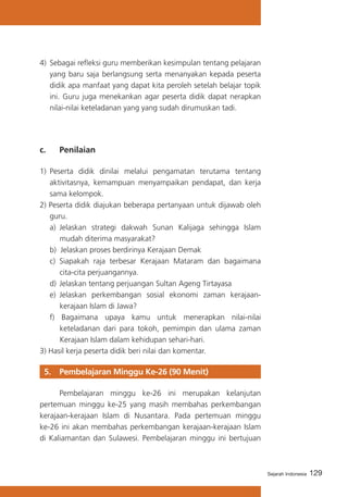 4)	 Sebagai refleksi guru memberikan kesimpulan tentang pelajaran
yang baru saja berlangsung serta menanyakan kepada peserta
didik apa manfaat yang dapat kita peroleh setelah belajar topik
ini. Guru juga menekankan agar peserta didik dapat nerapkan
nilai-nilai keteladanan yang yang sudah dirumuskan tadi.

c. 	

Penilaian

1)	 Peserta didik dinilai melalui pengamatan terutama tentang
aktivitasnya, kemampuan menyampaikan pendapat, dan kerja
sama kelompok.
2) Peserta didik diajukan beberapa pertanyaan untuk dijawab oleh
guru.
a)	 Jelaskan strategi dakwah Sunan Kalijaga sehingga Islam
mudah diterima masyarakat?
b) Jelaskan proses berdirinya Kerajaan Demak
c) 	Siapakah raja terbesar Kerajaan Mataram dan bagaimana
cita-cita perjuangannya.
d) 	Jelaskan tentang perjuangan Sultan Ageng Tirtayasa
e)	 Jelaskan perkembangan sosial ekonomi zaman kerajaankerajaan Islam di Jawa?
f) Bagaimana upaya kamu untuk menerapkan nilai-nilai
keteladanan dari para tokoh, pemimpin dan ulama zaman
Kerajaan Islam dalam kehidupan sehari-hari.
3) Hasil kerja peserta didik beri nilai dan komentar.

5. 	 Pembelajaran Minggu Ke-26 (90 Menit)
	
Pembelajaran minggu ke-26 ini merupakan kelanjutan
pertemuan minggu ke-25 yang masih membahas perkembangan
kerajaan-kerajaan Islam di Nusantara. Pada pertemuan minggu
ke-26 ini akan membahas perkembangan kerajaan-kerajaan Islam
di Kaliamantan dan Sulawesi. Pembelajaran minggu ini bertujuan

Sejarah Indonesia

129

 