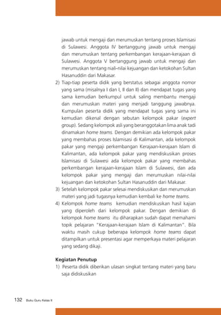 jawab untuk mengaji dan merumuskan tentang proses Islamisasi
di Sulawesi. Anggota IV bertanggung jawab untuk mengaji
dan merumuskan tentang perkembangan kerajaan-kerajaan di
Sulawesi. Anggota V bertanggung jawab untuk mengaji dan
merumuskan tentang niali-nilai kejuangan dan ketokohan Sultan
Hasanuddin dari Makasar.
2)	 Tiap-tiap peserta didik yang berstatus sebagai anggota nomor
yang sama (misalnya I dan I, II dan II) dan mendapat tugas yang
sama kemudian berkumpul untuk saling membantu mengaji
dan merumuskan materi yang menjadi tanggung jawabnya.
Kumpulan peserta didik yang mendapat tugas yang sama ini
kemudian dikenal dengan sebutan kelompok pakar (expert
group). Sedang kelompok asli yang beranggotakan lima anak tadi
dinamakan home teams. Dengan demikian ada kelompok pakar
yang membahas proses Islamisasi di Kalimantan, ada kelompok
pakar yang mengaji perkembangan Kerajaan-kerajaan Islam di
Kalimantan, ada kelompok pakar yang mendiskusikan proses
Islamisasi di Sulawesi ada kelompok pakar yang membahas
perkembangan kerajaan-kerajaan Islam di Sulawesi, dan ada
kelompok pakar yang mengaji dan merumuskan nilai-nilai
kejuangan dan ketokohan Sultan Hasanuddin dari Makasar.
3)	 Setelah kelompok pakar selesai mendiskusikan dan merumuskan
materi yang jadi tugasnya kemudian kembali ke home teams.
4)	 Kelompok home teams kemudian mendiskusikan hasil kajian
yang diperoleh dari kelompok pakar. Dengan demikian di
kelompok home teams itu diharapkan sudah dapat memahami
topik pelajaran “Kerajaan-kerajaan Islam di Kalimantan”. Bila
waktu masih cukup beberapa kelompok home teams dapat
ditampilkan untuk presentasi agar memperkaya materi pelajaran
yang sedang dikaji.
Kegiatan Penutup
1) Peserta didik diberikan ulasan singkat tentang materi yang baru
saja didiskusikan

132

Buku Guru Kelas X

 