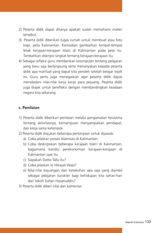 2)	 Peserta didik dapat ditanya apakah sudah memahami materi
tersebut.
3) Peserta didik diberikan tugas rumah untuk membuat atau foto
kopi, peta Kalimantan. Kemudian gambarkan tempat-tempat
letak kerajaan-kerajaan Islam di Kalimantan pada peta itu.
Tambahkan diskripsi singkat tentang kerajaan-kerajaan itu.
4) Sebagai refleksi guru memberikan kesimpulan tentang pelajaran
yang baru saja berlangsung serta menanyakan kepada peserta
didik apa manfaat yang dapat kita peroleh setelah belajar topik
ini. Guru perlu juga menegaskan agar peserta didik dapat
meneladani nilai-nilai kerja keras para pejuang. Peserta didik
juga diajak untuk berefleksi dengan membandingkan keadaan
negara kita sekarang.

c. Penilaian
1)	 Peserta didik diberikan penilaian melalui pengamatan terutama
tentang aktivitasnya, kemampuan menyampaikan pendapat,
dan kerja sama kelompok.
2) Peserta didik diajukan beberapa pertanyaan untuk dijawab.
a)	 Coba jelaskan proses Islamisasi di Kalimantan.
b)	 Coba deskripsikan beberapa kerajaan Islam di Kalimantan,
bagaimana kondisi perekonomian kerajaan-kerajaan di
Kalimantan saat itu.
c)	 Siapakah Datto Tallu itu?
d)	 Coba jelaskan isi Hikayat Wajo?
e)	 Nilai-nilai kejuangan dan ketokohan apa saja yang diambil
sebagai pelajaran karakter bagi kehidupan kita sehari-hari
dari tokoh Sultan Hasanuddin?
3) Peserta didik diberi nilai dan komentar.

Sejarah Indonesia

133

 