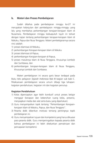 b. 	 Materi dan Proses Pembelajaran
	
Sudah dibahas pada pembelajaran minggu ke-27 ini
merupakan kelanjutan dari pembelajaran minggu-minggu yang
lalu yang membahas perkembangan kerajaan-kerajaan Islam di
Nusantara. Pembelajaran minggu keduapuluh tujuh ini terkait
dengan kajian tentang perkembangan kerajaan-kerajaan Islam di
Maluku, Papua dan Nusa Tenggara. Materi pembelajarannya secara
rinci adalah:
1)	 proses Islamisasi di Maluku,
2)	 perkembangan Kerajaan-kerajaan Islam di Maluku
3)	 proses Islamisasi di Papua,
4)	 perkembangan Kerajaan-kerajaan di Papua,
5)	 proses masuknya Islam di Nusa Tenggara, khususnya Lombok
dan Sumbawa, dan
6)	 perkembangan kerajaan-kerajaan Islam di Nusa Tenggara,
khususnya Lombok dan Sumbawa.
	
Materi pembelajaran ini secara garis besar terdapat pada
Buku teks pelajaran Sejarah Indonesia Bab III bagian sub bab C.
Pelaksanaan pembelajaran secara umum dibagi tiga tahapan:
kegiatan pendahuluan, kegiatan inti dan kegiatan penutup.
Kegiatan Pendahuluan
1)	 Kelas dipersiapkan agar lebih kondusif untuk proses belajar
mengajar (kerapian dan kebersihan ruang kelas, presensi,
menyiapkan media dan alat serta buku yang diperlukan).
2) Guru menyampaikan topik tentang “Perkembangan Kerajaankerajaan Islam di Maluku, Papua, dan Nusa Tenggara”.
3) 	Peserta didik diberikan motivasi tentang pentingnya topik
pembelajaran ini.
4)	 Guru menyampaikan tujuan dan kompetensi yang harus dikuasai
para peserta didik. Guru memperingatkan kepada peserta didik
bahwa pembelajaran ini lebih ditekankan pemaknaan dan
pencapaian kompetensi

Sejarah Indonesia

135

 