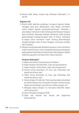 5)	 Peserta didik dibagi menjadi tiga kelompok (kelompok I, II,
dan III).
Kegiatan Inti
1)	 Peserta didik diberikan penjelasan mengenai kegiatan belajar
mengajar yang akan dilaksanakan, yaitu belajar memahami
materi dengan dipandu pertanyaan-pertanyaan. Kelompok I
akan belajar memahami materi tentang perkembangan Kerajaan
Islam di Maluku. Kelompok II belajar memahami materi tentang
perkembangan Kerajaan-kerajaan Islam di Papua. Kelompok
III belajar untuk memahami materi tentang perkembangan
Kerajaan-kerajaan Islam di Nusa Tenggara, khususnya Lombok
dan Sumbawa.
2)	 Masing-masing kelompok disediakan panduan untuk memahami
materi masing-masing. Untuk menjawab pertanyaan-pertanyaan
pada panduan kelompok di samping buku teks pelajaran Sejarah
Indonesia juga perlu membaca buku relevan yang lain.
Panduan Kelompok I
a)	 Bagaimana proses masuknya Islam ke Maluku?
b)	 Kapan Kerajaan Ternate berdiri, siapa raja yang pertama?
c)	 Kapan Kerajaan Tidore berdiri, siapa raja yang pertama?
d)	 Ternate sering dinamakan Uli Lima, apa maksudnya dan
daerahnya dimana saja?
e)	 Tidore sering dinamakan Uli Siwa, apa maksudnya dan
daerahnya dimana saja?
f)	 Kedua kerajaan Ternate dan Tidore awalnya selalu bersahabat
dan berkembang untuk memajukan kerajaan masing-masing,
bagaimana kehidupan sosial ekonomi kedua kerajaan itu?
f)	 Mengapa kedua kerajaan itu kemudian berkonflik dalam
waktu yang lama?
g)		
Apa isi Perjanjian Saragosa (1534)
h)		
Siapa raja terkenal dari Ternate dan bagaimana
perjuangannya

136

Buku Guru Kelas X

 