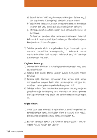 e)	 Setelah tahun 1640 bagaimana posisi Kerajaan Selaparang, )
dan bagaimana hubungannya dengan Kerajaan Gowa
f)	 Bagaimana keadaan Kerajaan Selaparang setelah mendapat
tekanan dari VOC akibat dari adanya Perjanjian Bongaya
g.	 Mengapa pusat aktivitas kerajaan Islam kemudian bergeser ke
Sumbawa.
	 Berdasarkan jawaban atas pertanyaan-pertanyaan tersebut
kelompok III merekonstruksi perkembangan Islam dan kerajaankerajaan Islam di Nusa Tenggara.
3)	 Setelah peserta didik menyelesaikan tugas kelompok, guru
meminta perwakilan masing-masing
kelompok untuk
mempresentasikan hasil kerjanya. Kelompok yang lain bertanya
dan memberi masukan.
Kegiatan Penutup
1) Peserta didik diberikan ulasan singkat tentang materi yang baru
saja didiskusikan
2)	 Peserta didik dapat ditanya apakah sudah memahami materi
tersebut.
3)	 Peserta didik diberikan pertanyaan lisan secara acak untuk
mendapatkan umpan balik atas pembelajaran minggu ini,
misalnya : menanyakan siapa Prabu Rangkesari itu?
4) 	Sebagai refleksi Guru memberikan kesimpulan tentang pelajaran
yang baru saja berlangsung serta menanyakan kepada peserta
didik apa manfaat yang dapat kita peroleh setelah belajar topik
ini.
tugas rumah:
1)	 Coba buat peta Indonesia bagian timur. Kemudian gambarkan
tempat-tempat kerajaan-kerajaan Islam di Maluku dan Papua.
Beri diskripsi singkat di antara kerajaan-kerajaan itu.
2)	 Buatlah karangan sekitar 2-3 halaman dengan judul: “TernateTidore: Antara Kawan dan Lawan”
138

Buku Guru Kelas X

 