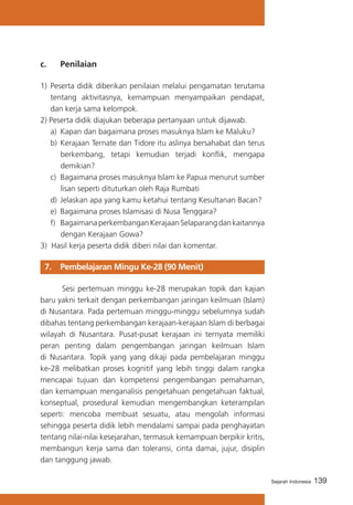 c. 	

Penilaian

1)	 Peserta didik diberikan penilaian melalui pengamatan terutama
tentang aktivitasnya, kemampuan menyampaikan pendapat,
dan kerja sama kelompok.
2) Peserta didik diajukan beberapa pertanyaan untuk dijawab.
a)	 Kapan dan bagaimana proses masuknya Islam ke Maluku?
b)	 Kerajaan Ternate dan Tidore itu aslinya bersahabat dan terus
berkembang, tetapi kemudian terjadi konflik, mengapa
demikian?
c)	 Bagaimana proses masuknya Islam ke Papua menurut sumber
lisan seperti dituturkan oleh Raja Rumbati
d)	 Jelaskan apa yang kamu ketahui tentang Kesultanan Bacan?
e)	 Bagaimana proses Islamisasi di Nusa Tenggara?
f)	 Bagaimana perkembangan Kerajaan Selaparang dan kaitannya
dengan Kerajaan Gowa?
3) Hasil kerja peserta didik diberi nilai dan komentar.

7. 	 Pembelajaran Mingu Ke-28 (90 Menit)
Sesi pertemuan minggu ke-28 merupakan topik dan kajian
baru yakni terkait dengan perkembangan jaringan keilmuan (Islam)
di Nusantara. Pada pertemuan minggu-minggu sebelumnya sudah
dibahas tentang perkembangan kerajaan-kerajaan Islam di berbagai
wilayah di Nusantara. Pusat-pusat kerajaan ini ternyata memiliki
peran penting dalam pengembangan jaringan keilmuan Islam
di Nusantara. Topik yang yang dikaji pada pembelajaran minggu
ke-28 melibatkan proses kognitif yang lebih tinggi dalam rangka
mencapai tujuan dan kompetensi pengembangan pemahaman,
dan kemampuan menganalisis pengetahuan pengetahuan faktual,
konseptual, prosedural kemudian mengembangkan keterampilan
seperti: mencoba membuat sesuatu, atau mengolah informasi
sehingga peserta didik lebih mendalami sampai pada penghayatan
tentang nilai-nilai kesejarahan, termasuk kemampuan berpikir kritis,
membangun kerja sama dan toleransi, cinta damai, jujur, disiplin
dan tanggung jawab.
Sejarah Indonesia

139

 