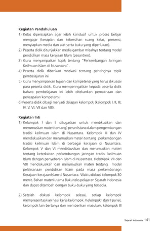 Kegiatan Pendahuluan
1)	 Kelas dipersiapkan agar lebih kondusif untuk proses belajar
mengajar (kerapian dan kebersihan ruang kelas, presensi,
menyiapkan media dan alat serta buku yang diperlukan).
2)	 Peserta didik ditunjukkan media gambar misalnya tentang model
pendidikan masa kerajaan Islam (pesantren).
3)	 Guru menyampaikan topik tentang “Perkembangan Jaringan
Keilmuan Islam di Nusantara”.
4)	 Peserta didik diberikan motivasi tentang pentingnya topik
pembelajaran ini.
5)	 Guru menyampaikan tujuan dan kompetensi yang harus dikuasai
para peserta didik. Guru memperingatkan kepada peserta didik
bahwa pembelajaran ini lebih ditekankan pemaknaan dan
pencapaian kompetensi.
6) Peserta didik dibagi menjadi delapan kelompok (kelompok I, II, III,
IV, V, VI, VII dan VIII).
Kegiatan Inti
1)	 Kelompok I dan II ditugaskan untuk mendikusikan dan
merumuskan materi tentang) peran Istana dalam pengembangan
tradisi keilmuan Islam di Nusantara. Kelompok III dan IV
mendiskusikan dan merumuskan materi tentang perkembangan
tradisi keilmuan Islam di berbagai kerajaan di Nusantara.
Kelompok V dan VI mendiskusikan dan merumuskan materi
tentang keterkaitan perkembangan jaringan tradisi keilmuan
Islam dengan penyebaran Islam di Nusantara. Kelompok VII dan
VIII mendiskusikan dan merumuskan materi tentang model
pelaksanaan pendidikan Islam pada masa perkembanagn
Kerajaan-kerajaan Islam di Nusantara. Waktu diskusi kelompok 30
menit. Bahan materi utama Buku teks pelajaran Sejarah Indonesia
dan dapat ditambah dengan buku-buku yang tersedia.
2)	 Setelah diskusi kelompok selesai, setiap kelompok
mempresentasikan hasil kerja kelompok. Kelompok I dan II panel,
kelompok lain bertanya dan memberikan masukan, kelompok III

Sejarah Indonesia

141

 