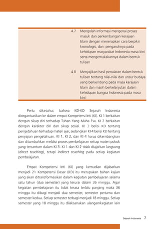 4.7	 Mengolah informasi mengenai proses
masuk dan perkembangan kerajaan
Islam dengan menerapkan cara berpikir
kronologis, dan pengaruhnya pada
kehidupan masyarakat Indonesia masa kini
serta mengemukakannya dalam bentuk
tulisan
4.8	 Menyajikan hasil penalaran dalam bentuk
tulisan tentang nilai-nilai dan unsur budaya
yang berkembang pada masa kerajaan
Islam dan masih berkelanjutan dalam
kehidupan bangsa Indonesia pada masa
kini
	
Perlu diketahui, bahwa KD-KD Sejarah Indonesia
diorganisasikan ke dalam empat Kompetensi Inti (KI). KI 1 berkaitan
dengan sikap diri terhadap Tuhan Yang Maha Esa. KI 2 berkaitan
dengan karakter diri dan sikap sosial. KI 3 berisi KD tentang
pengetahuan terhadap materi ajar, sedangkan KI 4 berisi KD tentang
penyajian pengetahuan. KI 1, KI 2, dan KI 4 harus dikembangkan
dan ditumbuhkan melalui proses pembelajaran setiap materi pokok
yang tercantum dalam KI 3. KI 1 dan KI 2 tidak diajarkan langsung
(direct teaching), tetapi indirect teaching pada setiap kegiatan
pembelajaran.	
	
Empat Kompetensi Inti (KI) yang kemudian dijabarkan
menjadi 21 Kompetensi Dasar (KD) itu merupakan bahan kajian
yang akan ditransformasikan dalam kegiatan pembelajaran selama
satu tahun (dua semester) yang terurai dalam 36 minggu. Agar
kegiatan pembelajaran itu tidak terasa terlalu panjang maka 36
minggu itu dibagi menjadi dua semester, semester pertama dan
semester kedua. Setiap semester terbagi menjadi 18 minggu. Setiap
semester yang 18 minggu itu dilaksanakan ulangan/kegiatan lain

Sejarah Indonesia

7

 