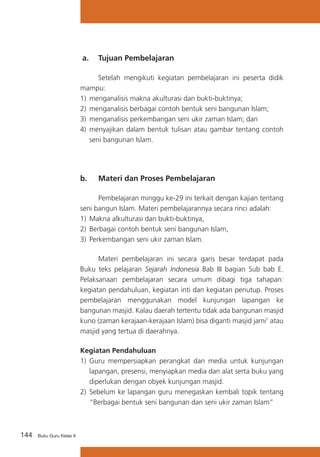 a. 	 Tujuan Pembelajaran
	
Setelah mengikuti kegiatan pembelajaran ini peserta didik
mampu:
1)	 menganalisis makna akulturasi dan bukti-buktinya;
2)	 menganalisis berbagai contoh bentuk seni bangunan Islam;
3)	 menganalisis perkembangan seni ukir zaman Islam; dan
4)	 menyajikan dalam bentuk tulisan atau gambar tentang contoh
seni bangunan Islam.

b. 	 Materi dan Proses Pembelajaran
	
Pembelajaran minggu ke-29 ini terkait dengan kajian tentang
seni bangun Islam. Materi pembelajarannya secara rinci adalah:
1)	 Makna alkulturasi dan bukti-buktinya,
2)	 Berbagai contoh bentuk seni bangunan Islam,
3)	 Perkembangan seni ukir zaman Islam.
	
Materi pembelajaran ini secara garis besar terdapat pada
Buku teks pelajaran Sejarah Indonesia Bab III bagian Sub bab E.
Pelaksanaan pembelajaran secara umum dibagi tiga tahapan:
kegiatan pendahuluan, kegiatan inti dan kegiatan penutup. Proses
pembelajaran menggunakan model kunjungan lapangan ke
bangunan masjid. Kalau daerah tertentu tidak ada bangunan masjid
kuno (zaman kerajaan-kerajaan Islam) bisa diganti masjid jami’ atau
masjid yang tertua di daerahnya.
Kegiatan Pendahuluan
1)	 Guru mempersiapkan perangkat dan media untuk kunjungan
lapangan, presensi, menyiapkan media dan alat serta buku yang
diperlukan dengan obyek kunjungan masjid.
2)	 Sebelum ke lapangan guru menegaskan kembali topik tentang
“Berbagai bentuk seni bangunan dan seni ukir zaman Islam”

144

Buku Guru Kelas X

 