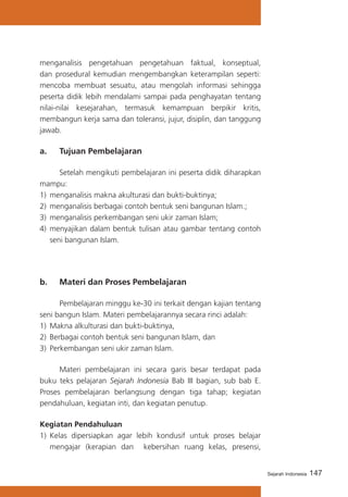 menganalisis pengetahuan pengetahuan faktual, konseptual,
dan prosedural kemudian mengembangkan keterampilan seperti:
mencoba membuat sesuatu, atau mengolah informasi sehingga
peserta didik lebih mendalami sampai pada penghayatan tentang
nilai-nilai kesejarahan, termasuk kemampuan berpikir kritis,
membangun kerja sama dan toleransi, jujur, disiplin, dan tanggung
jawab.

a. 	 Tujuan Pembelajaran
	
Setelah mengikuti pembelajaran ini peserta didik diharapkan
mampu:
1)	 menganalisis makna akulturasi dan bukti-buktinya;
2)	 menganalisis berbagai contoh bentuk seni bangunan Islam.;
3)	 menganalisis perkembangan seni ukir zaman Islam;
4)	 menyajikan dalam bentuk tulisan atau gambar tentang contoh
seni bangunan Islam.

b. 	 Materi dan Proses Pembelajaran
	
Pembelajaran minggu ke-30 ini terkait dengan kajian tentang
seni bangun Islam. Materi pembelajarannya secara rinci adalah:
1)	 Makna alkulturasi dan bukti-buktinya,
2)	 Berbagai contoh bentuk seni bangunan Islam, dan
3)	 Perkembangan seni ukir zaman Islam.
	
Materi pembelajaran ini secara garis besar terdapat pada
buku teks pelajaran Sejarah Indonesia Bab III bagian, sub bab E.
Proses pembelajaran berlangsung dengan tiga tahap; kegiatan
pendahuluan, kegiatan inti, dan kegiatan penutup.
Kegiatan Pendahuluan
1)	 Kelas dipersiapkan agar lebih kondusif untuk proses belajar
mengajar (kerapian dan kebersihan ruang kelas, presensi,

Sejarah Indonesia

147

 