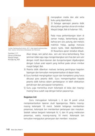 menyiapkan media dan alat serta
buku yang diperlukan).
2) Sebagai apersepsi peserta didik
ditunjukkan gambar ukiran di mimbar
Masjid Gelgel, Bali di halaman 193
	
Pada masa perkembangan Islam di
zaman madya, berkembang ajaran
bahwa seni ukir, patung, dan melukis
makhluk hidup, apalagi manusia
secara nyata, tidak diperbolehkan.
Sumber: Bambang Budi Utomo. 2011. Atlas Sejarah Indonesia Masa
Islam. Jakarta: Kementerian Kebudayaan dan Pariwisata.
Di Nusantara ajaran tersebut ditaati.
Gambar 2.17
Akan tetapi, seni pahat atau seni ukir terus berkembang. Para
Ukiran di Mimbar
seniman tidak ragu-ragu mengembangkan seni hias dan seni ukir
Masjid Gelgel,
Klungkung, Bali
dengan motif daun-daunan dan bunga-bungaan digabungkan
dengan tulisan arab seperti yang terlihat pada ukiran mimbar
masjid Gelgel, Bali.
3) Peserta didik diberikan motivasi tentang pentingnya kegiatan
lapangan dan kemudian mempresentasikan di depan kelas.
4) Guru kembali mengingatkan tujuan dan kompetensi yang harus
dikuasai para peserta didik. Guru memperingatkan kepada
peserta didik bahwa dalam pembelajaran ini lebih ditekankan
pemaknaan dan pencapaian kompetensi.
5) 	Guru juga memeriksa enam kelompok di kelas dan masingmasing harus sudah siap dengan bahan paparannya.

.

Kegiatan Inti
	
Guru menugaskan kelompok I, II dan III panel untuk
mempresentasikan laporan studi lapangannya. Waktu masingmasing kelompok 10 menit. Setelah ketiganya memberikan
presentasi, kelompok lain memberikan pertanyaan dan masukan.
Setelah selesai berganti kelompok IV, V, dan VI yang melakukan
presentasi, waktu masing-masing 10 menit. Kelompok lain
kemudian mengajukan pertanyaan dan memberi masukan.

148

Buku Guru Kelas X

 