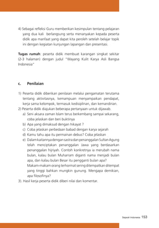 4) Sebagai refleksi Guru memberikan kesimpulan tentang pelajaran
yang dua kali berlangsung serta menanyakan kepada peserta
didik apa manfaat yang dapat kita peroleh setelah belajar topik
ini dengan kegiatan kunjungan lapangan dan presentasi.
Tugas rumah: peserta didik membuat karangan singkat sekitar
(2-3 halaman) dengan judul “Wayang Kulit Karya Asli Bangsa
Indonesia”

c. 	

Penilaian

1)	 Peserta didik diberikan penilaian melalui pengamatan terutama
tentang aktivitasnya, kemampuan menyampaikan pendapat,
kerja sama kelompok, termasuk kedisiplinan, dan kemandirian.
2) Peserta didik diajukan beberapa pertanyaan untuk dijawab.
a)	 Seni aksara zaman Islam terus berkembang sampai sekarang,
coba jelaskan dan beri buktinya
b)	 Apa yang dimaksud dengan hikayat ?
c)	 Coba jelaskan perbedaan babad dengan karya sejarah
d)	 Kamu tahu apa itu permainan debus? Coba jelaskan
e)	 Dalam kaitannya dengan sastra dan penanggalan Sultan Agung
telah menciptakan penanggalan Jawa yang berdasarkan
penanggalan hijriyah. Contoh konkretnya ia merubah nama
bulan, kalau bulan Muharram diganti nama menjadi bulan
apa, dan kalau bulan Besar itu pengganti bulan apa?
	 Makam-makam orang terhormat sering ditempatkan ditempat
yang tinggi bahkan mungkin gunung. Mengapa demikian,
apa filosofinya?
3). Hasil kerja peserta didik diberi nilai dan komentar.

Sejarah Indonesia

153

 