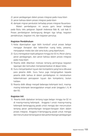 2)	 peran perdagangan dalam proses integrasi pada masa Islam
3)	 peran bahasa dalam proses integrasi pada Islam
4)	 dampak migrasi penduduk terhadap proses integrasi Nusantara
	
Materi pembelajaran ini secara garis besar terdapat
pada Buku teks pelajaran Sejarah Indonesia Bab III, sub bab E.
Proses pembelajaran berlangsung dengan tiga tahap; kegiatan
pendahuluan, kegiatan inti, dan kegiatan penutup.
Kegiatan Pendahuluan
1)	 Kelas dipersiapkan agar lebih kondusif untuk proses belajar
mengajar (kerapian dan kebersihan ruang kelas, presensi,
menyiapkan media dan alat serta buku yang diperlukan).
2)	 Guru menegaskan topik pelajaran minggu ke-32 ini, Peran ulama,
peran perdagangan, dan peran bahasa dalam proses integrasi
pada masa Islam
3) Peserta didik diberikan motivasi tentang pentingnya kegiatan
lapangan dan kemudian mempresentasikan di depan kelas.
4) Guru menyampaikan tujuan dan kompetensi yang harus dikuasai
para peserta didik. Guru harus juga mengingatkan kepada
peserta didik bahwa di dalam pembelajaran ini menekankan
kebermaknaan pencapaian tujuan dan kompetensi, bukan
hafalan.
5) 	Peserta didik dibagi menjadi beberapa kelompok kecil, masingmasing kelompok beranggotakan empat anak (anggota I, II, III
dan IV).
Kegiatan Inti
1) Peserta didik dijelaskan tentang tugas belajar minggu ke-32 ini
di masing-masing kelompok. Anggota I untuk masing-masing
kelompok bertanggung jawab untuk mengaji dan merumuskan
tentang peran perkembangan kerajaan-kerajaan Islam dalam
proses integrasi. Anggota II bertanggung jawab untuk mengaji
dan merumuskan tentang peran dan perkembangan perdagangan

Sejarah Indonesia

155

 