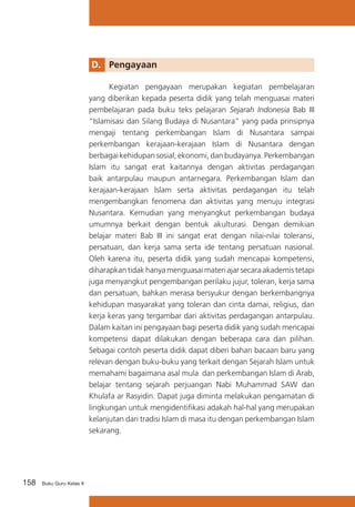 D. 	 Pengayaan
	
Kegiatan pengayaan merupakan kegiatan pembelajaran
yang diberikan kepada peserta didik yang telah menguasai materi
pembelajaran pada buku teks pelajaran Sejarah Indonesia Bab III
“Islamisasi dan Silang Budaya di Nusantara” yang pada prinsipnya
mengaji tentang perkembangan Islam di Nusantara sampai
perkembangan kerajaan-kerajaan Islam di Nusantara dengan
berbagai kehidupan sosial, ekonomi, dan budayanya. Perkembangan
Islam itu sangat erat kaitannya dengan aktivitas perdagangan
baik antarpulau maupun antarnegara. Perkembangan Islam dan
kerajaan-kerajaan Islam serta aktivitas perdagangan itu telah
mengembangkan fenomena dan aktivitas yang menuju integrasi
Nusantara. Kemudian yang menyangkut perkembangan budaya
umumnya berkait dengan bentuk akulturasi. Dengan demikian
belajar materi Bab III ini sangat erat dengan nilai-nilai toleransi,
persatuan, dan kerja sama serta ide tentang persatuan nasional.
Oleh karena itu, peserta didik yang sudah mencapai kompetensi,
diharapkan tidak hanya menguasai materi ajar secara akademis tetapi
juga menyangkut pengembangan perilaku jujur, toleran, kerja sama
dan persatuan, bahkan merasa bersyukur dengan berkembangnya
kehidupan masyarakat yang toleran dan cinta damai, religius, dan
kerja keras yang tergambar dari aktivitas perdagangan antarpulau.
Dalam kaitan ini pengayaan bagi peserta didik yang sudah mencapai
kompetensi dapat dilakukan dengan beberapa cara dan pilihan.
Sebagai contoh peserta didik dapat diberi bahan bacaan baru yang
relevan dengan buku-buku yang terkait dengan Sejarah Islam untuk
memahami bagaimana asal mula dan perkembangan Islam di Arab,
belajar tentang sejarah perjuangan Nabi Muhammad SAW dan
Khulafa ar Rasyidin. Dapat juga diminta melakukan pengamatan di
lingkungan untuk mengidentifikasi adakah hal-hal yang merupakan
kelanjutan dari tradisi Islam di masa itu dengan perkembangan Islam
sekarang.

158

Buku Guru Kelas X

 