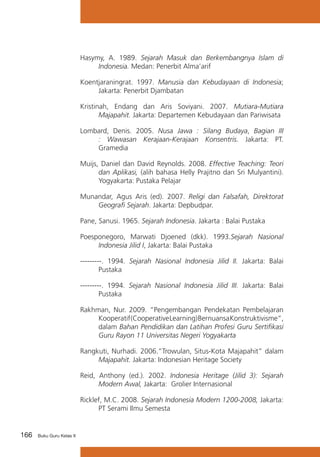 Hasymy, A. 1989. Sejarah Masuk dan Berkembangnya Islam di
Indonesia. Medan: Penerbit Alma’arif
Koentjaraningrat. 1997. Manusia dan Kebudayaan di Indonesia;
Jakarta: Penerbit Djambatan
Kristinah, Endang dan Aris Soviyani. 2007. Mutiara-Mutiara
Majapahit. Jakarta: Departemen Kebudayaan dan Pariwisata
Lombard, Denis. 2005. Nusa Jawa : Silang Budaya, Bagian III
: Wawasan Kerajaan-Kerajaan Konsentris. Jakarta: PT.
Gramedia
Muijs, Daniel dan David Reynolds. 2008. Effective Teaching: Teori
dan Aplikasi, (alih bahasa Helly Prajitno dan Sri Mulyantini).
Yogyakarta: Pustaka Pelajar
Munandar, Agus Aris (ed). 2007. Religi dan Falsafah, Direktorat
Geografi Sejarah. Jakarta: Depbudpar.
Pane, Sanusi. 1965. Sejarah Indonesia. Jakarta : Balai Pustaka
Poesponegoro, Marwati Djoened (dkk). 1993.Sejarah Nasional
Indonesia Jilid I, Jakarta: Balai Pustaka
---------. 1994. Sejarah Nasional Indonesia Jilid II. Jakarta: Balai
Pustaka
---------. 1994. Sejarah Nasional Indonesia Jilid III. Jakarta: Balai
Pustaka
Rakhman, Nur. 2009. “Pengembangan Pendekatan Pembelajaran
Kooperatif (Cooperative Learning) Bernuansa Konstruktivisme”,
dalam Bahan Pendidikan dan Latihan Profesi Guru Sertifikasi
Guru Rayon 11 Universitas Negeri Yogyakarta
Rangkuti, Nurhadi. 2006.”Trowulan, Situs-Kota Majapahit” dalam
Majapahit. Jakarta: Indonesian Heritage Society
Reid, Anthony (ed.). 2002. Indonesia Heritage (Jilid 3): Sejarah
Modern Awal, Jakarta: Grolier Internasional
Ricklef, M.C. 2008. Sejarah Indonesia Modern 1200-2008, Jakarta:
PT Serami Ilmu Semesta

166

Buku Guru Kelas X

 