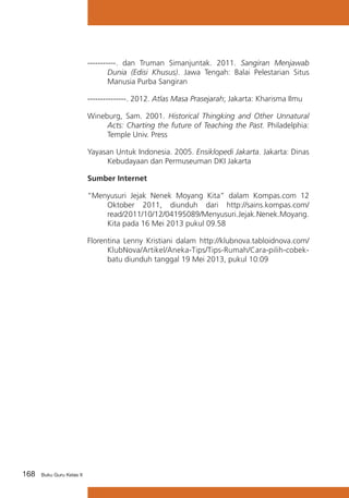 -----------. dan Truman Simanjuntak. 2011. Sangiran Menjawab
Dunia (Edisi Khusus). Jawa Tengah: Balai Pelestarian Situs
Manusia Purba Sangiran
---------------. 2012. Atlas Masa Prasejarah; Jakarta: Kharisma Ilmu
Wineburg, Sam. 2001. Historical Thingking and Other Unnatural
Acts: Charting the future of Teaching the Past. Philadelphia:
Temple Univ. Press
Yayasan Untuk Indonesia. 2005. Ensiklopedi Jakarta. Jakarta: Dinas
Kebudayaan dan Permuseuman DKI Jakarta
Sumber Internet
“Menyusuri Jejak Nenek Moyang Kita” dalam Kompas.com 12
Oktober 2011, diunduh dari http://sains.kompas.com/
read/2011/10/12/04195089/Menyusuri.Jejak.Nenek.Moyang.
Kita pada 16 Mei 2013 pukul 09.58
Florentina Lenny Kristiani dalam http://klubnova.tabloidnova.com/
KlubNova/Artikel/Aneka-Tips/Tips-Rumah/Cara-pilih-cobekbatu diunduh tanggal 19 Mei 2013, pukul 10:09

168

Buku Guru Kelas X

 