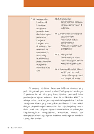 3. 8. 	Menganalisis
karakteristik
kehidupan
masyarakat,
pemerintahan
dan kebudayaan
pada masa
kerajaankerajaan Islam
di Indonesia dan
menunjukan
contoh buktibukti yang
masih berlaku
pada kehidupan
masyarakat
Indonesia masa
kini

3.8.1. Menjelaskan
perkembangan kerajaankerajaan zaman Islam di
Indonesia
3.8.2. Menganalisis kehidupan
sosial ekonomi
masyarakat zaman
perkembangan
Kerajaan-kerajaan Islam
di Indonesia
3.8.3 	 Menganalisis
perkembangan hasilhasil kebudayaan zaman
Kerajan-kerajaan Islam
3.8.4. Menunjukkan bukti-bukti
kehidupan dan hasil
budaya Islam yang masih
ada sampai sekarang

	
Di samping penjelasan beberapa indikator tersebut yang
perlu diingat oleh guru sejarah adalah KD-KD yang terkait dengan
KI pertama dan KI kedua yang harus dijadikan perspektif dalam
pembelajaran Sejarah Indonesia. Atau dapat dikatakan KD-KD itu
sebagai bahan untuk pengembangan nilai dan pendidikan karakter.
Selanjutnya KD-KD yang merupakan penjabaran KI ke-4 terkait
dengan pengembangan keterampilan dan unjuk kerja bagi peserta
didik. Untuk mata pelajaran Sejarah Indonesia dapat dikembangkan
kegiatan-kegiatan mengobservasi, wawancara, menulis dan
mempresentasikan karya sejarah, membuat media sejarah, membuat
kliping, dan lain-lain.

12

Buku Guru Kelas X

 
