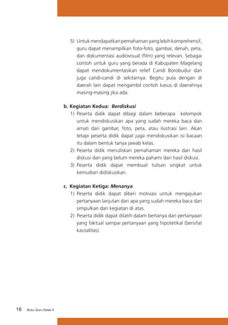 5)	 Untuk mendapatkan pemahaman yang lebih komprehensif,
guru dapat menampilkan foto-foto, gambar, denah, peta,
dan dokumentasi audiovisual (film) yang relevan. Sebagai
contoh untuk guru yang berada di Kabupaten Magelang
dapat mendokumentasikan relief Candi Borobudur dan
juga candi-candi di sekitarnya. Begitu pula dengan di
daerah lain dapat mengambil contoh kasus di daerahnya
masing-masing jika ada.
b.	Kegiatan Kedua: Berdiskusi
1)	 Peserta didik dapat dibagi dalam beberapa kelompok
untuk mendiskusikan apa yang sudah mereka baca dan
amati dari gambar, foto, peta, atau ilustrasi lain. Akan
tetapi peserta didik dapat juga mendiskusikan isi bacaan
itu dalam bentuk tanya jawab kelas.
2)	 Peserta didik menuliskan pemahaman mereka dari hasil
diskusi dan yang belum mereka pahami dari hasil diskusi.
3)	 Peserta didik dapat membuat tulisan singkat untuk
kemudian didiskusikan.
c. 	Kegiatan Ketiga: Menanya
1)	 Peserta didik dapat diberi motivasi untuk mengajukan
pertanyaan lanjutan dari apa yang sudah mereka baca dan
simpulkan dari kegiatan di atas.
2)	 Peserta didik dapat dilatih dalam bertanya dari pertanyaan
yang faktual sampai pertanyaan yang hipotetikal (bersifat
kausalitas).

16

Buku Guru Kelas X

 