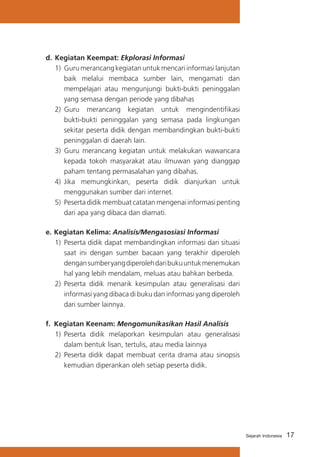d. 	Kegiatan Keempat: Ekplorasi Informasi
1)	 Guru merancang kegiatan untuk mencari informasi lanjutan
baik melalui membaca sumber lain, mengamati dan
mempelajari atau mengunjungi bukti-bukti peninggalan
yang semasa dengan periode yang dibahas
2)	 Guru merancang kegiatan untuk mengindentifikasi
bukti-bukti peninggalan yang semasa pada lingkungan
sekitar peserta didik dengan membandingkan bukti-bukti
peninggalan di daerah lain.
3)	 Guru merancang kegiatan untuk melakukan wawancara
kepada tokoh masyarakat atau ilmuwan yang dianggap
paham tentang permasalahan yang dibahas.
4)	 Jika memungkinkan, peserta didik dianjurkan untuk
menggunakan sumber dari internet.
5)	 Peserta didik membuat catatan mengenai informasi penting
dari apa yang dibaca dan diamati.
e.	Kegiatan Kelima: Analisis/Mengasosiasi Informasi
1)	 Peserta didik dapat membandingkan informasi dari situasi
saat ini dengan sumber bacaan yang terakhir diperoleh
dengan sumber yang diperoleh dari buku untuk menemukan
hal yang lebih mendalam, meluas atau bahkan berbeda.
2)	 Peserta didik menarik kesimpulan atau generalisasi dari
informasi yang dibaca di buku dan informasi yang diperoleh
dari sumber lainnya.
f.	 Kegiatan Keenam: Mengomunikasikan Hasil Analisis
1)	 Peserta didik melaporkan kesimpulan atau generalisasi
dalam bentuk lisan, tertulis, atau media lainnya
2)	 Peserta didik dapat membuat cerita drama atau sinopsis
kemudian diperankan oleh setiap peserta didik.

Sejarah Indonesia

17

 