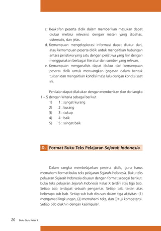 c.	 Keaktifan peserta didik dalam memberikan masukan dapat
diukur melalui relevansi dengan materi yang dibahas,
sistematis, dan jelas.
d.	Kemampuan mengeksplorasi informasi dapat diukur dari,
atau kemampuan peserta didik untuk mengaitkan hubungan
antara peristiwa yang satu dengan peristiwa yang lain dengan
menggunakan berbagai literatur dan sumber yang relevan.
e.	 Kemampuan menganalisis dapat diukur dari kemampuan
peserta didik untuk menuangkan gagasan dalam bentuk
tulisan dan mengaitkan kondisi masa lalu dengan kondisi saat
ini.
	
Penilaian dapat dilakukan dengan memberikan skor dari angka
1 – 5 dengan kriteria sebagai berikut:
	
1)	
1 : sangat kurang
	
2)	
2 : kurang
	
3)	
3 : cukup
	
4)	
4 : baik
	
5)	
5 : sangat baik

D. 	 Format Buku Teks Pelajaran Sejarah Indonesia

	
Dalam rangka membelajarkan peserta didik, guru harus
memahami format buku teks pelajaran Sejarah Indonesia. Buku teks
pelajaran Sejarah Indonesia disusun dengan format sebagai berikut.
buku teks pelajaran Sejarah Indonesia Kelas X terdiri atas tiga bab.
Setiap bab terdapat sebuah pengantar. Setiap bab terdiri atas
beberapa sub bab. Setiap sub bab disusun dalam tiga aktivitas: (1)
mengamati lingkungan, (2) memahami teks, dan (3) uji kompetensi.
Setiap bab diakhiri dengan kesimpulan.

20

Buku Guru Kelas X

 