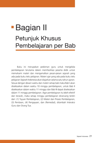 Bagian II
Petunjuk Khusus
Pembelajaran per Bab

	
Buku ini merupakan pedoman guru untuk mengelola
pembelajaran terutama dalam memfasilitasi peserta didik untuk
memahami materi dan mengamalkan pesan-pesan sejarah yang
ada pada buku teks pelajaran. Materi ajar yang ada pada buku teks
pelajaran Sejarah Indonesia akan diajarkan selama satu tahun ajaran.
Sesuai dengan desain waktu dan materi setiap bab maka Bab I akan
diselesaikan dalam waktu 10 minggu pembelajaran, untuk Bab II
diselesaikan dalam waktu 11 minggu dan Bab III dapat diselesaikan
dalam 11 minggu pembelajaran. Agar pembelajaran itu lebih efektif
dan terarah, maka setiap minggu pembelajaran dirancang terdiri
dari: (1) Tujuan Pembelajaran, (2) Materi dan Proses Pembelajaran,
(3) Penilaian, (4) Pengayaan, dan (Remedial), ditambah Interaksi
Guru dan Orang Tua.

Sejarah Indonesia

21

 