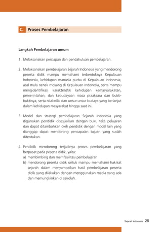 C. 	 Proses Pembelajaran

Langkah Pembelajaran umum
1.	 Melaksanakan persiapan dan pendahuluan pembelajaran.
2.	 Melaksanakan pembelajaran Sejarah Indonesia yang mendorong
peserta didik mampu memahami terbentuknya Kepulauan
Indonesia, kehidupan manusia purba di Kepulauan Indonesia,
asal mula nenek moyang di Kepulauan Indonesia, serta mampu
mengidentifikasi karakteristik kehidupan kemasyarakatan,
pemerintahan, dan kebudayaan masa praaksara dan buktibuktinya, serta nilai-nilai dan unsur-unsur budaya yang berlanjut
dalam kehidupan masyarakat hingga saat ini.
3.	 Model dan strategi pembelajaran Sejarah Indonesia yang
digunakan pendidik disesuaikan dengan buku teks pelajaran
dan dapat ditambahkan oleh pendidik dengan model lain yang
dianggap dapat mendorong pencapaian tujuan yang sudah
ditentukan.
4.	 Pendidik mendorong terjadinya proses pembelajaran yang
berpusat pada peserta didik, yaitu:
a)	 membimbing dan memfasilitasi pembelajaran
b)	 mendorong peserta didik untuk mampu memahami hakikat
sejarah dalam menyampaikan hasil pembelajaran peserta
didik yang dilakukan dengan menggunakan media yang ada
dan memungkinkan di sekolah.

Sejarah Indonesia

25

 