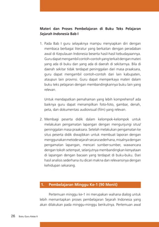 Materi dan Proses Pembelajaran di Buku Teks Pelajaran
Sejarah Indonesia Bab I
1.	 Pada Bab I guru selayaknya mampu menyiapkan diri dengan
membaca berbagai literatur yang berkaitan dengan peradaban
awal di Kepulauan Indonesia beserta hasil-hasil kebudayaannya.
Guru dapat mengambil contoh-contoh yang terkait dengan materi
yang ada di buku dan yang ada di daerah di sekitarnya. Bila di
daerah sekitar tidak terdapat peninggalan dari masa praaksara,
guru dapat mengambil contoh-contoh dari lain kabupaten,
ataupun lain provinsi. Guru dapat memperkaya materi dalam
buku teks pelajaran dengan membandingkannya buku lain yang
relevan.
	

Untuk mendapatkan pemahaman yang lebih komprehensif ada
baiknya guru dapat menampilkan foto-foto, gambar, denah,
peta, dan dokumentasi audiovisual (film) yang relevan.

2.	 Membagi peserta didik dalam kelompok-kelompok untuk
melakukan pengamatan lapangan dengan mengunjungi situs/
peninggalan masa praaksara. Setelah melakukan pengamatan ke
situs peserta didik diwajibkan untuk membuat laporan dengan
menggunakan metode sejarah secara sederhana, misalnya dengan
pengamatan lapangan, mencari sumber-sumber, wawancara
dengan tokoh setempat, selanjutnya membandingkan kenyataan
di lapangan dengan bacaan yang terdapat di buku-buku. Dari
hasil analisis sederhana itu dicari makna dan relevansinya dengan
kehidupan sekarang.

1. 	 Pembelajaran Minggu Ke-1 (90 Menit)
	
Pertemuan minggu ke-1 ini merupakan wahana dialog untuk
lebih memantapkan proses pembelajaran Sejarah Indonesia yang
akan dilakukan pada minggu-minggu berikutnya. Pertemuan awal
26

Buku Guru Kelas X

 