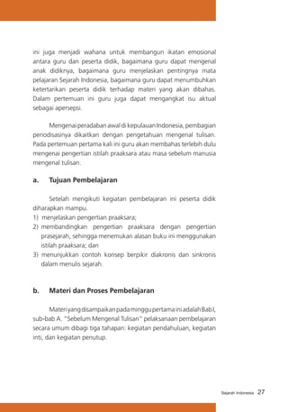 ini juga menjadi wahana untuk membangun ikatan emosional
antara guru dan peserta didik, bagaimana guru dapat mengenal
anak didiknya, bagaimana guru menjelaskan pentingnya mata
pelajaran Sejarah Indonesia, bagaimana guru dapat menumbuhkan
ketertarikan peserta didik terhadap materi yang akan dibahas.
Dalam pertemuan ini guru juga dapat mengangkat isu aktual
sebagai apersepsi.
	
Mengenai peradaban awal di kepulauan Indonesia, pembagian
periodisasinya dikaitkan dengan pengetahuan mengenal tulisan.
Pada pertemuan pertama kali ini guru akan membahas terlebih dulu
mengenai pengertian istilah praaksara atau masa sebelum manusia
mengenal tulisan.

a. 	 Tujuan Pembelajaran
	
Setelah mengikuti kegiatan pembelajaran ini peserta didik
diharapkan mampu.
1) menjelaskan pengertian praaksara;
2)	 membandingkan pengertian praaksara dengan pengertian
prasejarah, sehingga menemukan alasan buku ini menggunakan
istilah praaksara; dan
3) menunjukkan contoh konsep berpikir diakronis dan sinkronis
dalam menulis sejarah.

b. 	 Materi dan Proses Pembelajaran
	
Materi yang disampaikan pada minggu pertama ini adalah Bab I,
sub-bab A. “Sebelum Mengenal Tulisan” pelaksanaan pembelajaran
secara umum dibagi tiga tahapan: kegiatan pendahuluan, kegiatan
inti, dan kegiatan penutup.

Sejarah Indonesia

27

 