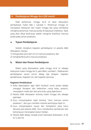 4. 	 Pembelajaran Minggu Ke-4 (90 menit)
	
Pada pertemuan minggu ke-4 ini akan dilanjutkan
pembahasan materi Bab I, sub-bab C. Pertemuan minggu ini
merupakan kelanjutan dari materi minggu lalu yang membahas
mengenai penemuan manusia purba di kepulauan Indonesia. Topik
yang akan dikaji berikutnya adalah mengenai klasifikasi manusia
purba pada zaman praaksara.

a. 	 Tujuan Pembelajaran
	
Setelah mengikuti kegiatan pembelajaran ini peserta didik
diharapkan mampu:
1) menganalisis jenis dan ciri-ciri manusia praaksara; dan
2) mengklasifikasi jenis manusia praaksara.

b. 	 Materi dan Proses Pembelajaran
	
Materi yang disampaikan pada minggu ke-4 ini sebagai
kelanjutan materi minggu ke-3, yakni Bab I, sub-bab C. Pelaksanaan
pembelajaran secara umum dibagi tiga tahapan: kegiatan
pendahuluan, kegiatan inti, dan kegiatan penutup.
Kegiatan Pendahuluan
1)	 Kelas dipersiapkan agar lebih kondusif untuk proses belajar
mengajar (kerapian dan kebersihan ruang kelas, presensi,
menyiapkan media dan alat serta buku yang diperlukan).
2)	 Peserta didik ditanyakan tentang materi minggu lalu sebagai
apersepsi.
3)	 Guru menyampaikan topik tentang “Jenis manusia zaman
praaksara”, dan guru memberi motivasi pentingnya topik ini.
4)	 Guru menyampaikan tujuan dan kompetensi yang harus
dikuasai para peserta didik. Guru menekankan pemaknaan dan
kemampuan menerapkan bukan hafalan.
5)	 Peserta didik dibagi menjadi enam kelompok (kelompok I, II, III,
IV, V, dan VI).
Sejarah Indonesia

39

 