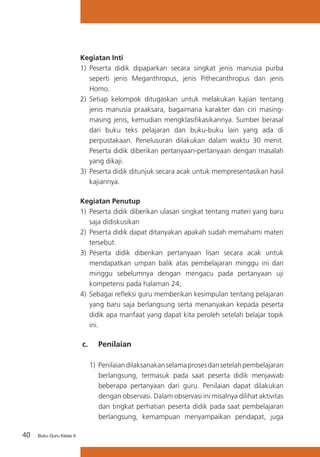 Kegiatan Inti
1) 	Peserta didik dipaparkan secara singkat jenis manusia purba
seperti jenis Meganthropus, jenis Pithecanthropus dan jenis
Homo.
2) 	Setiap kelompok ditugaskan untuk melakukan kajian tentang
jenis manusia praaksara, bagaimana karakter dan ciri masingmasing jenis, kemudian mengklasifikasikannya. Sumber berasal
dari buku teks pelajaran dan buku-buku lain yang ada di
perpustakaan. Penelusuran dilakukan dalam waktu 30 menit.
Peserta didik diberikan pertanyaan-pertanyaan dengan masalah
yang dikaji.
3) 	Peserta didik ditunjuk secara acak untuk mempresentasikan hasil
kajiannya.
Kegiatan Penutup
1)	 Peserta didik diberikan ulasan singkat tentang materi yang baru
saja didiskusikan
2)	 Peserta didik dapat ditanyakan apakah sudah memahami materi
tersebut.
3)	 Peserta didik diberikan pertanyaan lisan secara acak untuk
mendapatkan umpan balik atas pembelajaran minggu ini dan
minggu sebelumnya dengan mengacu pada pertanyaan uji
kompetensi pada halaman 24;
4)	 Sebagai refleksi guru memberikan kesimpulan tentang pelajaran
yang baru saja berlangsung serta menanyakan kepada peserta
didik apa manfaat yang dapat kita peroleh setelah belajar topik
ini.

c. 	 Penilaian
1) 	Penilaian dilaksanakan selama proses dan setelah pembelajaran
berlangsung, termasuk pada saat peserta didik menjawab
beberapa pertanyaan dari guru. Penilaian dapat dilakukan
dengan observasi. Dalam observasi ini misalnya dilihat aktivitas
dan tingkat perhatian peserta didik pada saat pembelajaran
berlangsung, kemampuan menyampaikan pendapat, juga
40

Buku Guru Kelas X

 