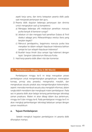 aspek kerja sama, dan tentu ketepatan peserta didik pada
saat menjawab pertanyaan dari guru.
2)	 Peserta didik diajukan beberapa pertanyaan dan diminta
untuk mengerjakan soal uji kompetensi:
a)	 Mengapa beberapa ahli melakukan penelitian manusia
purba banyak di bantaran sungai?
b)	 Jelaskan ciri dan mengapa hasil penelitian Dubois di Trinil
disebut sebagai jenis Pithecanthropus erectus (kera yang
berjalan tegak)?
c)	 Menurut pendapatmu, bagaimana manusia purba bisa
menyebar ke dalam wilayah Kepulauan Indonesia bahkan
sampai ke luar wilayah Kepulauan Indonesia?
d)	 Buatlah karya ilmiah (dua sampai tiga halaman) dengan
tajuk: Sangiran Laboratorium Manusia Purba.
3.	 Hasil kerja peserta didik diberi nilai dan komentar.

5. 	 Pembelajaran Minggu Ke-5 (90 Menit)
	
Pembelajaran minggu ke-5 ini tetap merupakan proses
pembelajaran untuk mengembangkan pengetahuan: menerapkan
konsep, prinsip atau prosedur, menganalisis masalah, dan
mengevaluasi sesuatu produk atau mengembangkan keterampilan,
seperti: mencoba membuat sesuatu atau mengolah informasi, dalam
rangka lebih mendalami dan menghayati materi pembelajaran. Pada
sesi ini peserta didik akan belajar tentang perkembangan teknologi
zaman praaksara. Materi ini akan dibagi dalam dua pertemuan,
minggu ke-5 dan minggu ke-6. Pada pembelajaran minggu ke-5 ini
akan mengkaji perkembangan teknologi bebatuan sampai dengan
zaman mesolitikum

a. 	 Tujuan Pembelajaran
Setelah mengikuti kegiatan pembelajaran ini peserta didik
diharapkan mampu:
Sejarah Indonesia

41

 