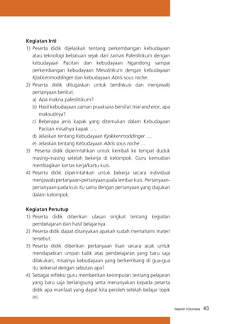 Kegiatan Inti
1)	 Peserta didik dijelaskan tentang perkembangan kebudayaan
atau teknologi bebatuan sejak dari zaman Paleolitikum dengan
kebudayaan Pacitan dan kebudayaan Ngandong sampai
perkembangan kebudayaan Mesolitikum dengan kebudayaan
Kjokkenmoddinger dan kebudayaan Abris sous roche.
2)	 Peserta didik ditugaskan untuk berdiskusi dan menjawab
pertanyaan berikut.
a)	 Apa makna paleolitikum?
b)	 Hasil kebudayaan zaman praaksara bersifat trial and eror, apa
maksudnya?
c)	 Beberapa jenis kapak yang ditemukan dalam Kebudayaan
Pacitan misalnya kapak ….
d)	 Jelaskan tentang Kebudayaan Kjokkenmoddinger ....
e).	Jelaskan tentang Kebudayaan Abris sous roche ....
3) Peserta didik diperintahkan untuk kembali ke tempat duduk
masing-masing setelah bekerja di kelompok. Guru kemudian
membagikan kertas kerja/kartu kuis.
4) 	Peserta didik diperintahkan untuk bekerja secara individual
menjawab pertanyaan-pertanyaan pada lembar kuis. Pertanyaanpertanyaan pada kuis itu sama dengan pertanyaan yang diajukan
dalam kelompok.
Kegiatan Penutup
1) 	Peserta didik diberikan ulasan singkat tentang kegiatan
pembelajaran dan hasil belajarnya.
2)	 Peserta didik dapat ditanyakan apakah sudah memahami materi
tersebut.
3)	 Peserta didik diberikan pertanyaan lisan secara acak untuk
mendapatkan umpan balik atas pembelajaran yang baru saja
dilakukan, misalnya kebudayaan yang berkembang di gua-gua
itu terkenal dengan sebutan apa?
4) 	Sebagai refleksi guru memberikan kesimpulan tentang pelajaran
yang baru saja berlangsung serta menanyakan kepada peserta
didik apa manfaat yang dapat kita peroleh setelah belajar topik
ini.
Sejarah Indonesia

43

 