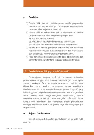 c. 	

Penilaian

1)	 Peserta didik diberikan penilaian proses melalui pengamatan
terutama tentang aktivitasnya, kemampuan menyampaikan
pendapat, dan kerja sama kelompok.
2)	 Peserta didik diberikan beberapa pertanyaan untuk melihat
penguasaan materi dan kompetensi yang dicapai.
a) 	Apa makna Paleolitikum?
b)	 Jelaskan ciri hasil kebudayaan masa Mesolitikum!
c) Sebutkan hasil kebudayaan dari masa Paleolitikum!
3)	 Peserta didik diberi tugas rumah untuk melakukan identifikasi
hasil-hasil kebudayaan zaman Paleolitikum dan Mesolitikum,
dan jangan lupa menyertakan gambar-gambarnya.
4) 	Pada pertemuan berikutnya peserta didik diberikan nilai dan
komentar oleh guru tentang tugas peserta didik tersebut.

6. 	 Pembelajaran Minggu Ke-6 (90 menit)
	
Pembelajaran minggu ke-6 ini merupakan kelanjutan
pembelajaran minggu ke-5 tentang perkembangan kebudayaan
zaman praaksara. Pada pembelajaran minggu ke-6 ini akan
ditekankan pada revolusi kebudayaan zaman neolitikum.
Pembelajaran ini akan mengembangkan proses kognitif yang
lebih tinggi sampai pada menganalisis masalah, dan mengevaluasi
suatu produk atau mengembangkan keterampilan, seperti:
mencoba membuat sesuatu atau mengolah informasi, dalam
rangka lebih mendalami dan menghayati materi pembelajaran
sehingga melahirkan produk belajar misalnya nilai-nilai yang dapat
diaplikasikan.

a. 	 Tujuan Pembelajaran
	
Setelah mengikuti kegiatan pembelajaran ini peserta didik
mampu
44

Buku Guru Kelas X

 