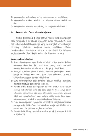 1)	 menganalisis perkembangan kebudayaan zaman neolitikum;
2)	 menganalisis makna revolusi kebudayaan zaman neolitikum;
dan
3)	 menganalisis manusia pendukung kebudayaan nelolitikum.

b. 	 Materi dan Proses Pembelajaran
	
Sudah disinggung di atas bahwa materi yang disampaikan
pada minggu ke-6 ini sebagai kelanjutan materi minggu ke-5, yakni
Bab I, dari sub-bab D bagian tiga yang menyangkut perkembangan
teknologi bebatuan, terutama zaman neolitikum. Dalam
melaksanakan pembelajaran secara umum dibagi tiga tahapan:
kegiatan pendahuluan, kegiatan inti, dan kegiatan penutup.
Kegiatan Pendahuluan
1)	 Kelas dipersiapkan agar lebih kondusif untuk proses belajar
mengajar (kerapian dan kebersihan ruang kelas, presensi,
menyiapkan media dan alat serta buku yang diperlukan).
2) 	Sebagai apersepsi peserta didik diajukan pertanyaan terkait
pelajaran minggu ke-5 oleh guru: coba sebutkan beberapa
contoh kebudayaan zaman mesolitikum?
3) 	Guru menyampaikan topik tentang “Sebuah Revolusi” dan guru
memberi motivasi pentingnya topik ini.
4)	 Peserta didik dapat disampaikan contoh produk dari sebuah
revolusi kebudayaan yang ada pada saat ini. Contohnya dalam
teknologi komunikasi ada surat elektronik atau email. Manusia
tidak lagi harus berkirim surat dalam waktu lama. Guru dapat
mencontohkan produk revolusi kebudayaan lainnya.
5)	 Guru menyampaikan tujuan dan kompetensi yang harus dikuasai
para peserta didik. Guru menekankan pelajaran ini lebih pada
pemaknaan dan penerapan, bukan hafalan.
6)	 Peserta didik dibagi menjadi enam kelompok (kelompok I, II, III,
IV, V, dan VI).

Sejarah Indonesia

45

 