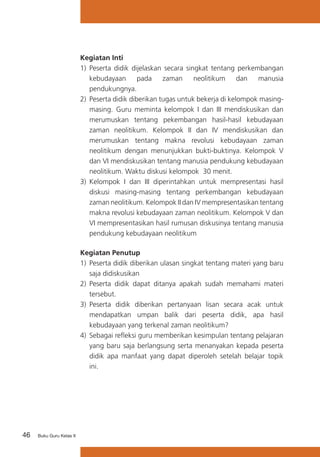 Kegiatan Inti
1)	 Peserta didik dijelaskan secara singkat tentang perkembangan
kebudayaan
pada
zaman
neolitikum
dan
manusia
pendukungnya.
2)	 Peserta didik diberikan tugas untuk bekerja di kelompok masingmasing. Guru meminta kelompok I dan III mendiskusikan dan
merumuskan tentang pekembangan hasil-hasil kebudayaan
zaman neolitikum. Kelompok II dan IV mendiskusikan dan
merumuskan tentang makna revolusi kebudayaan zaman
neolitikum dengan menunjukkan bukti-buktinya. Kelompok V
dan VI mendiskusikan tentang manusia pendukung kebudayaan
neolitikum. Waktu diskusi kelompok 30 menit.
3) 	Kelompok I dan III diperintahkan untuk mempresentasi hasil
diskusi masing-masing tentang perkembangan kebudayaan
zaman neolitikum. Kelompok II dan IV mempresentasikan tentang
makna revolusi kebudayaan zaman neolitikum. Kelompok V dan
VI mempresentasikan hasil rumusan diskusinya tentang manusia
pendukung kebudayaan neolitikum
Kegiatan Penutup
1)	 Peserta didik diberikan ulasan singkat tentang materi yang baru
saja didiskusikan
2) 	Peserta didik dapat ditanya apakah sudah memahami materi
tersebut.
3)	 Peserta didik diberikan pertanyaan lisan secara acak untuk
mendapatkan umpan balik dari peserta didik, apa hasil
kebudayaan yang terkenal zaman neolitikum?
4) 	Sebagai refleksi guru memberikan kesimpulan tentang pelajaran
yang baru saja berlangsung serta menanyakan kepada peserta
didik apa manfaat yang dapat diperoleh setelah belajar topik
ini.

46

Buku Guru Kelas X

 