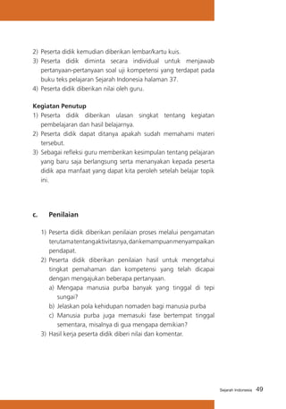 2) 	Peserta didik kemudian diberikan lembar/kartu kuis.
3)	 Peserta didik diminta secara individual untuk menjawab
pertanyaan-pertanyaan soal uji kompetensi yang terdapat pada
buku teks pelajaran Sejarah Indonesia halaman 37.
4)	 Peserta didik diberikan nilai oleh guru.
Kegiatan Penutup
1) 	Peserta didik diberikan ulasan singkat tentang kegiatan
pembelajaran dan hasil belajarnya.
2) 	Peserta didik dapat ditanya apakah sudah memahami materi
tersebut.
3) 	Sebagai refleksi guru memberikan kesimpulan tentang pelajaran
yang baru saja berlangsung serta menanyakan kepada peserta
didik apa manfaat yang dapat kita peroleh setelah belajar topik
ini.

c. 	

Penilaian

1)	 Peserta didik diberikan penilaian proses melalui pengamatan
terutama tentang aktivitasnya, dan kemampuan menyampaikan
pendapat.
2)	 Peserta didik diberikan penilaian hasil untuk mengetahui
tingkat pemahaman dan kompetensi yang telah dicapai
dengan mengajukan beberapa pertanyaan.
a)	 Mengapa manusia purba banyak yang tinggal di tepi
sungai?
b)	 Jelaskan pola kehidupan nomaden bagi manusia purba
c)	 Manusia purba juga memasuki fase bertempat tinggal
sementara, misalnya di gua mengapa demikian?
3)	 Hasil kerja peserta didik diberi nilai dan komentar.

Sejarah Indonesia

49

 
