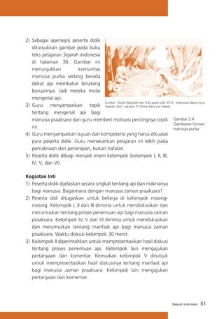 2)	 Sebagai apersepsi peserta didik
ditunjukkan gambar pada buku
teks pelajaran Sejarah Indonesia
di halaman 36. Gambar ini
menunjukkan
komunitas
manusia purba sedang berada
dekat api membakar binatang
buruannya. Jadi mereka mulai
mengenal api.
Sumber : Taufik Abdullah dan A.B Lapian (ed). 2012. Indonesia Dalam Arus
3) 	Guru menyampaikan topik Sejarah. jilid I. Jakarta: PT Ichtiar Baru van Hoeve.
tentang mengenal api bagi
manusia praaksara dan guru memberi motivasi pentingnya topik Gambar 2.4
Gambaran hunian
ini.
manusia purba
4)	 Guru menyampaikan tujuan dan kompetensi yang harus dikuasai
para peserta didik. Guru menekankan pelajaran ini lebih pada
pemaknaan dan penerapan, bukan hafalan.
5) 	Peserta didik dibagi menjadi enam kelompok (kelompok I, II, III,
IV, V, dan VI).
Kegiatan Inti
1)	 Peserta didik dijelaskan secara singkat tentang api dan maknanya
bagi manusia. Bagaimana dengan manusia zaman praaksara?
2)	 Peserta didi ditugaskan untuk bekerja di kelompok masingmasing. Kelompok I, II dan III diminta untuk mendiskusikan dan
merumuskan tentang proses penemuan api bagi manusia zaman
praaksara. Kelompok IV, V dan VI diminta untuk mendiskusikan
dan merumuskan tentang manfaat api bagi manusia zaman
praaksara. Waktu diskusi kelompok 30 menit.
3) 	Kelompok II diperintahkan untuk mempresentasikan hasil diskusi
tentang proses penemuan api. Kelompok lain mengajukan
pertanyaan dan komentar. Kemudian kelompok V ditunjuk
untuk mempresentasikan hasil diskusinya tentang manfaat api
bagi manusia zaman praaksara. Kelompok lain mengajukan
pertanyaan dan komentar.

Sejarah Indonesia

51

 