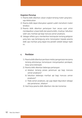 Kegiatan Penutup
1) 	Peserta didik diberikan ulasan singkat tentang materi yang baru 	
saja didiskusikan
2)	 Peserta didik dapat ditanyakan apakah sudah memahami materi
tersebut.
3)	 Peserta didik diberikan pertanyaan lisan secara acak untuk
mendapatkan umpan balik dari peserta didik, misalnya: Sebutkan
salah satu manfaat api bagi manusia zaman praaksara.
4) Sebagai refleksi guru memberikan kesimpulan tentang pelajaran
yang baru saja berlangsung serta menanyakan kepada peserta
didik apa manfaat yang dapat kita peroleh setelah belajar topik
ini.

c. 	

Penilaian

1)	 Peserta didik diberikan penilaian melalui pengamatan terutama
tentang aktivitasnya, kemampuan menyampaikan pendapat,
kerja sama kelompok.
2)	 Peserta didik diberikan beberapa pertanyaan.
a) 	Jelaskan tentang proses penemuan api bagi manusia
zaman praaksara?
b)	 Sebutkan beberapa manfaat api bagi manusia zaman
praaksara?
c) Pada zaman praaksara, api juga dapat digunakan sebagai
alat pertahanan, Jelaskan!
3) 	Hasil kerja peserta didik diberikan nilai dan komentar.

52

Buku Guru Kelas X

 